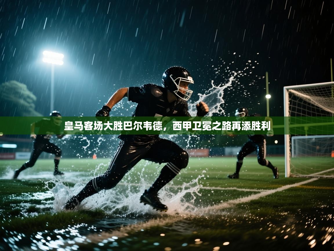 皇马客场大胜巴尔韦德，西甲卫冕之路再添胜利