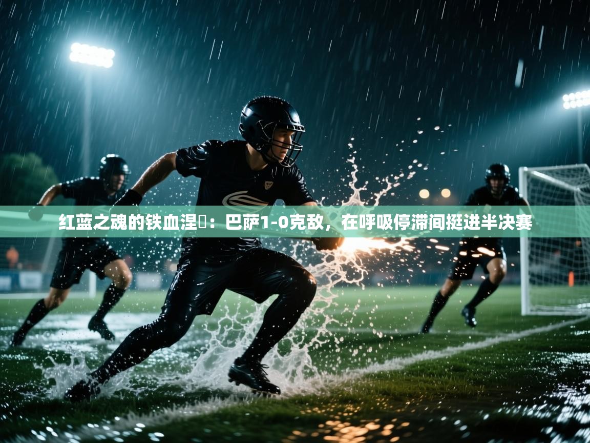 红蓝之魂的铁血涅槃：巴萨1-0克敌，在呼吸停滞间挺进半决赛