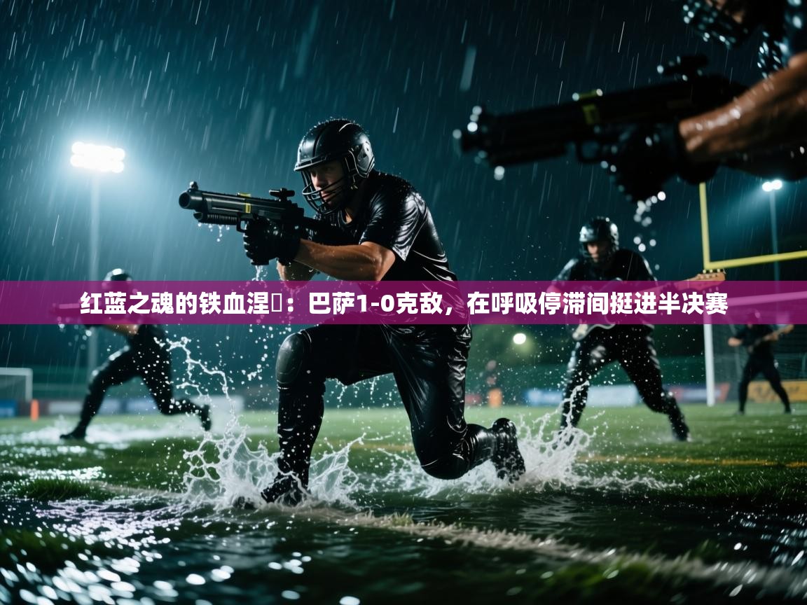 红蓝之魂的铁血涅槃：巴萨1-0克敌，在呼吸停滞间挺进半决赛