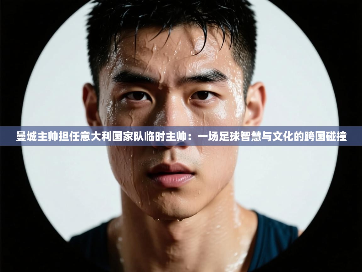 曼城主帅担任意大利国家队临时主帅：一场足球智慧与文化的跨国碰撞