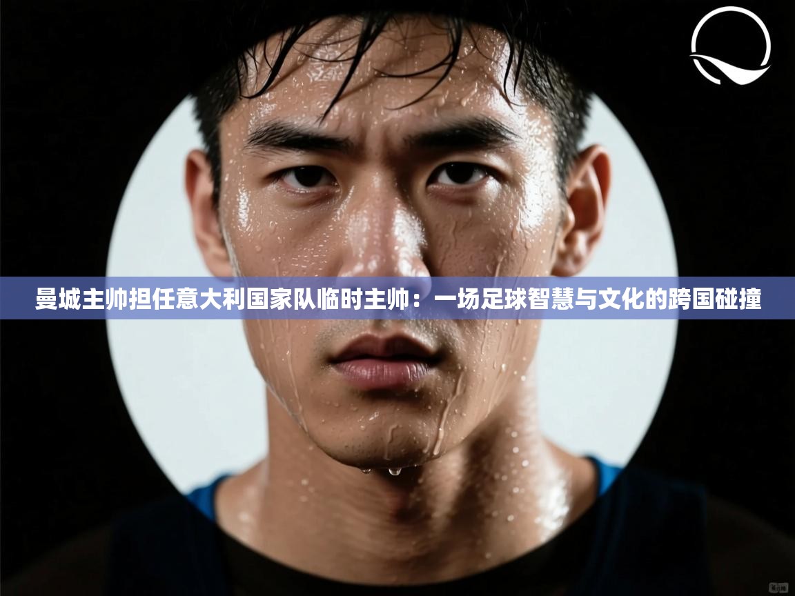 曼城主帅担任意大利国家队临时主帅：一场足球智慧与文化的跨国碰撞